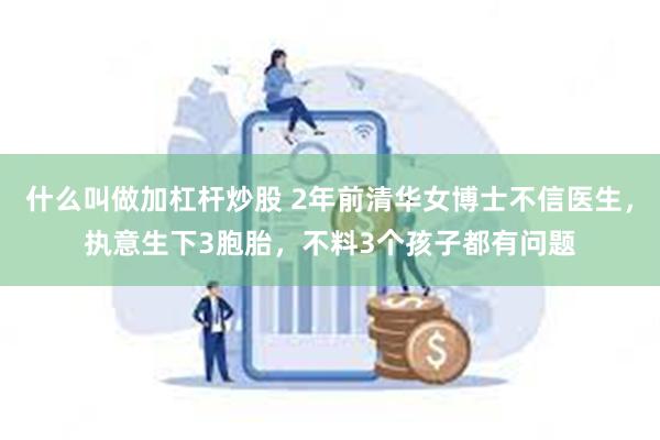 什么叫做加杠杆炒股 2年前清华女博士不信医生，执意生下3胞胎，不料3个孩子都有问题