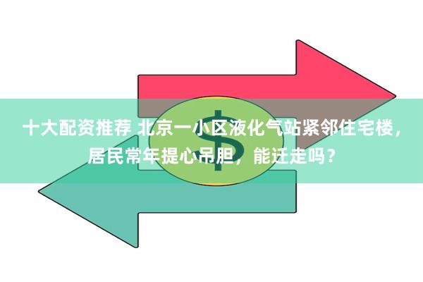 十大配资推荐 北京一小区液化气站紧邻住宅楼，居民常年提心吊胆，能迁走吗？