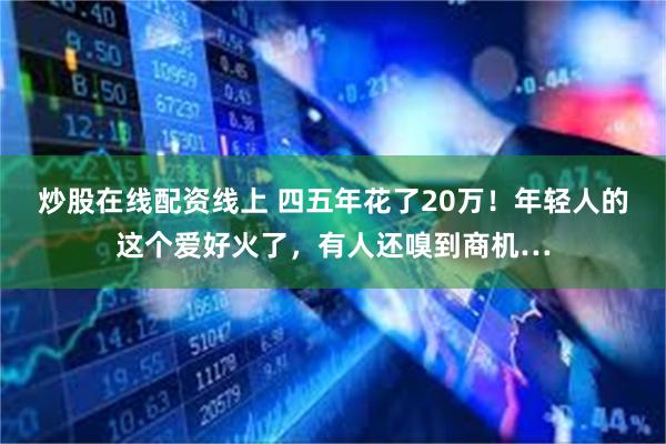 炒股在线配资线上 四五年花了20万！年轻人的这个爱好火了，有人还嗅到商机…