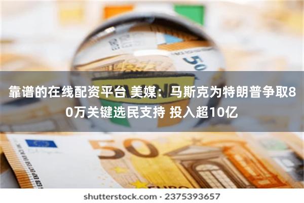 靠谱的在线配资平台 美媒：马斯克为特朗普争取80万关键选民支持 投入超10亿