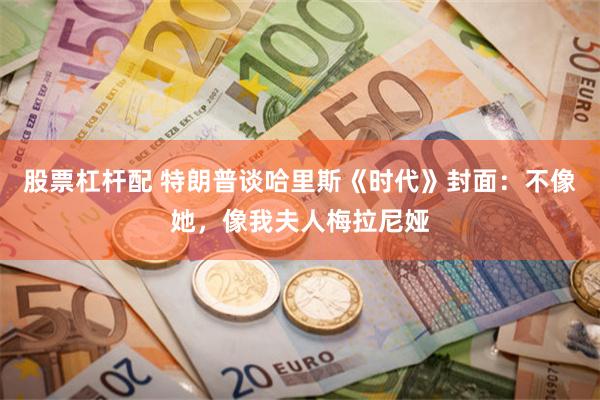 股票杠杆配 特朗普谈哈里斯《时代》封面：不像她，像我夫人梅拉尼娅