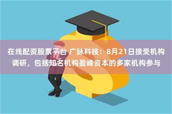 在线配资股票平台 广脉科技：8月21日接受机构调研，包括知名机构盈峰资本的多家机构参与