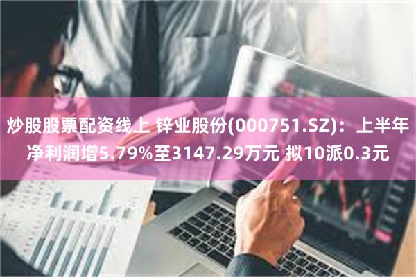 炒股股票配资线上 锌业股份(000751.SZ)：上半年净利润增5.79%至3147.29万元 拟10派0.3元