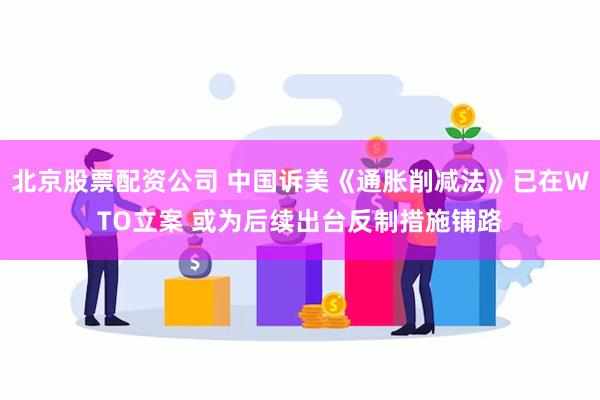 北京股票配资公司 中国诉美《通胀削减法》已在WTO立案 或为后续出台反制措施铺路