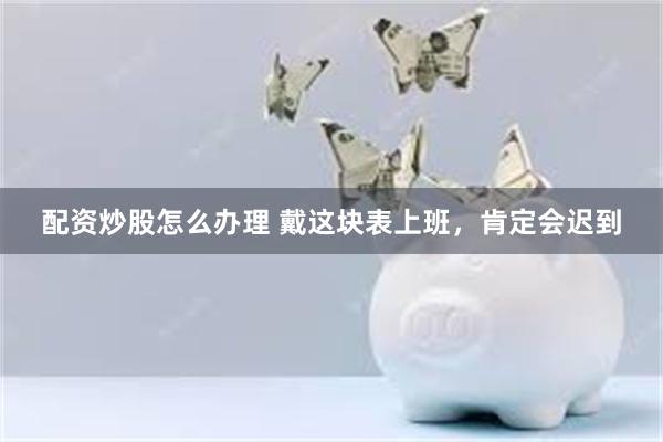 配资炒股怎么办理 戴这块表上班，肯定会迟到