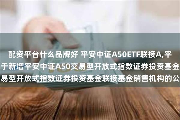 配资平台什么品牌好 平安中证A50ETF联接A,平安中证A50ETF联接C: 关于新增平安中证A50交易型开放式指数证券投资基金联接基金销售机构的公告