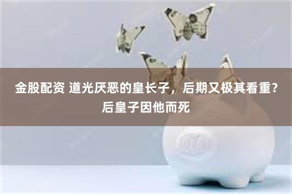 金股配资 道光厌恶的皇长子，后期又极其看重？后皇子因他而死