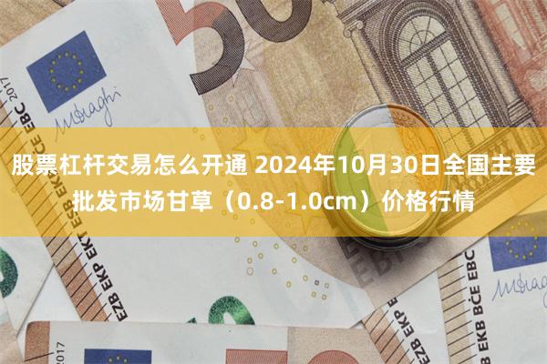 股票杠杆交易怎么开通 2024年10月30日全国主要批发市场甘草（0.8-1.0cm）价格行情