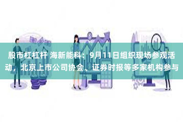 股市杠杠杆 海新能科：9月11日组织现场参观活动，北京上市公司协会、证券时报等多家机构参与