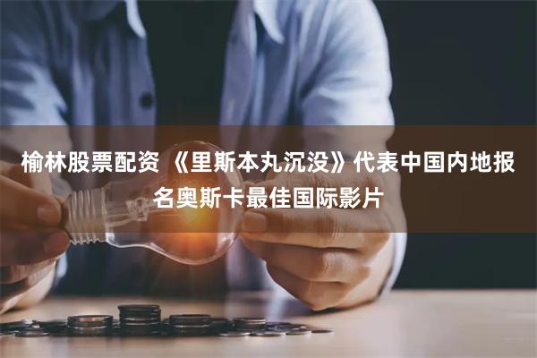 榆林股票配资 《里斯本丸沉没》代表中国内地报名奥斯卡最佳国际影片