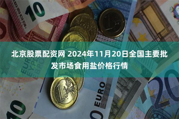 北京股票配资网 2024年11月20日全国主要批发市场食用盐价格行情