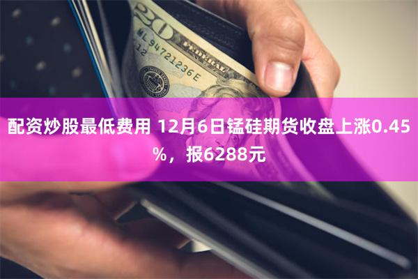 配资炒股最低费用 12月6日锰硅期货收盘上涨0.45%，报6288元