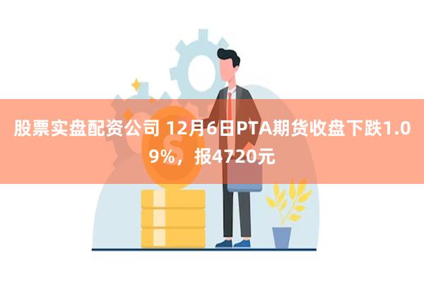 股票实盘配资公司 12月6日PTA期货收盘下跌1.09%，报4720元