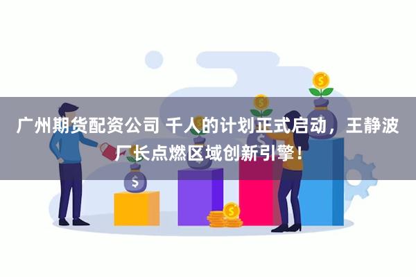 广州期货配资公司 千人的计划正式启动，王静波厂长点燃区域创新引擎！