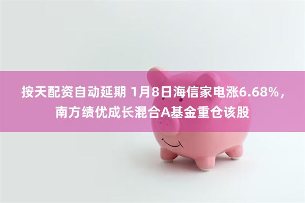 按天配资自动延期 1月8日海信家电涨6.68%，南方绩优成长混合A基金重仓该股