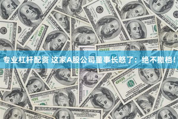 专业杠杆配资 这家A股公司董事长怒了：绝不撤档！