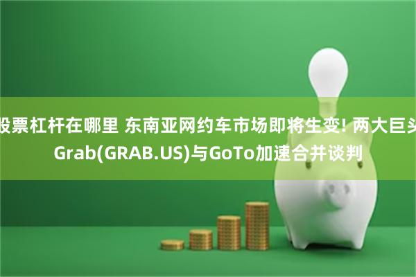 股票杠杆在哪里 东南亚网约车市场即将生变! 两大巨头Grab(GRAB.US)与GoTo加速合并谈判