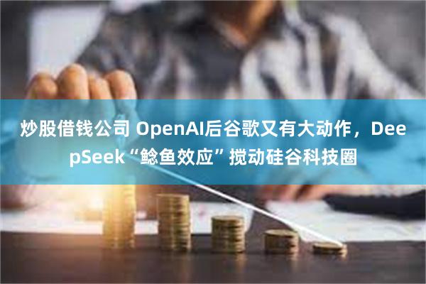 炒股借钱公司 OpenAI后谷歌又有大动作，DeepSeek“鲶鱼效应”搅动硅谷科技圈