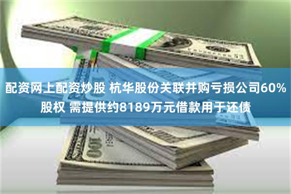 配资网上配资炒股 杭华股份关联并购亏损公司60%股权 需提供约8189万元借款用于还债