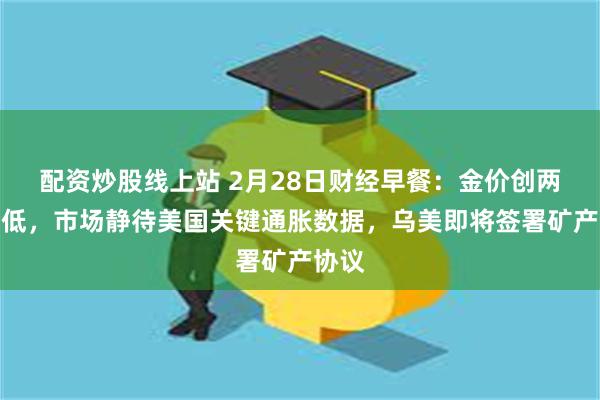 配资炒股线上站 2月28日财经早餐：金价创两周最低，市场静待美国关键通胀数据，乌美即将签署矿产协议