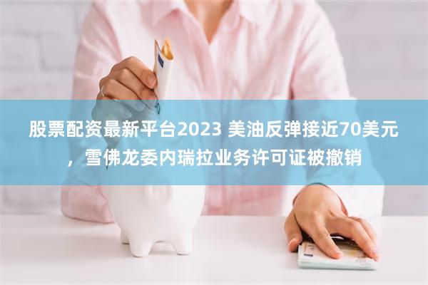 股票配资最新平台2023 美油反弹接近70美元，雪佛龙委内瑞拉业务许可证被撤销