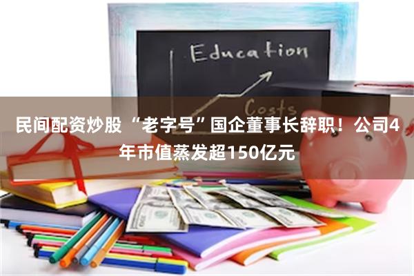 民间配资炒股 “老字号”国企董事长辞职！公司4年市值蒸发超150亿元