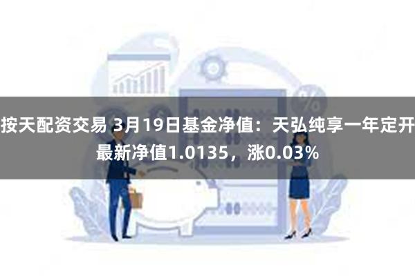 按天配资交易 3月19日基金净值：天弘纯享一年定开最新净值1.0135，涨0.03%